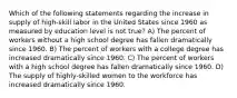 Which of the following statements regarding the increase in supply of high-skill labor in the United States since 1960 as measured by education level is not true? A) The percent of workers without a high school degree has fallen dramatically since 1960. B) The percent of workers with a college degree has increased dramatically since 1960. C) The percent of workers with a high school degree has fallen dramatically since 1960. D) The supply of highly-skilled women to the workforce has increased dramatically since 1960.