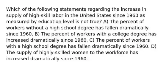 Which of the following statements regarding the increase in supply of high-skill labor in the United States since 1960 as measured by education level is not true? A) The percent of workers without a high school degree has fallen dramatically since 1960. B) The percent of workers with a college degree has increased dramatically since 1960. C) The percent of workers with a high school degree has fallen dramatically since 1960. D) The supply of highly-skilled women to the workforce has increased dramatically since 1960.