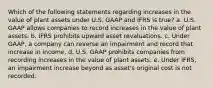 Which of the following statements regarding increases in the value of plant assets under U.S. GAAP and IFRS is true? a. U.S. GAAP allows companies to record increases in the value of plant assets. b. IFRS prohibits upward asset revaluations. c. Under GAAP, a company can reverse an impairment and record that increase in income. d. U.S. GAAP prohibits companies from recording increases in the value of plant assets. e. Under IFRS, an impairment increase beyond as asset's original cost is not recorded.