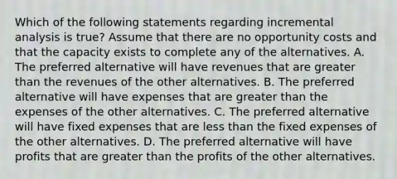 Which of the following statements regarding incremental analysis is true? Assume that there are no opportunity costs and that the capacity exists to complete any of the alternatives. A. The preferred alternative will have revenues that are greater than the revenues of the other alternatives. B. The preferred alternative will have expenses that are greater than the expenses of the other alternatives. C. The preferred alternative will have fixed expenses that are less than the fixed expenses of the other alternatives. D. The preferred alternative will have profits that are greater than the profits of the other alternatives.