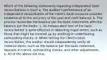 Which of the following statements regarding independent bank reconciliations is true? a. The auditor's performance of an independent reconciliation of the client's bank accounts provides evidence as to the accuracy of the year-end cash balance. b. The process reconciles the balance per the bank statements with the balance per the books. c. An independent test of the bank reconciliation is quite effective in detecting major errors, such as those that might be covered up by omitting or underfooting outstanding checks. d. When testing the client's bank reconciliation, the auditor should independently verify all material items, such as the balance per the bank statement, deposits in transit, outstanding checks, and other adjustments. e. All of the above are true.