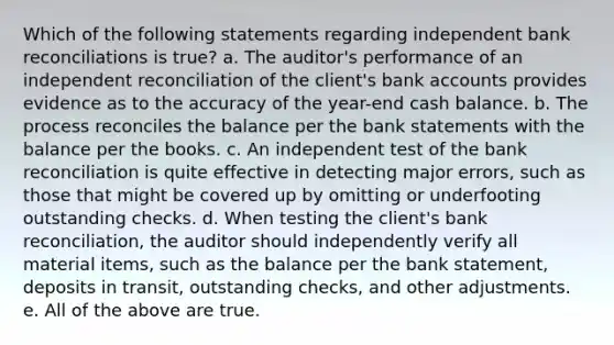 Which of the following statements regarding independent bank reconciliations is true? a. The auditor's performance of an independent reconciliation of the client's bank accounts provides evidence as to the accuracy of the year-end cash balance. b. The process reconciles the balance per the bank statements with the balance per the books. c. An independent test of the bank reconciliation is quite effective in detecting major errors, such as those that might be covered up by omitting or underfooting outstanding checks. d. When testing the client's bank reconciliation, the auditor should independently verify all material items, such as the balance per the bank statement, deposits in transit, outstanding checks, and other adjustments. e. All of the above are true.