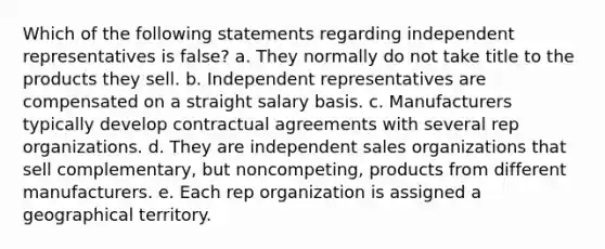 Which of the following statements regarding independent representatives is false? a. They normally do not take title to the products they sell. b. Independent representatives are compensated on a straight salary basis. c. Manufacturers typically develop contractual agreements with several rep organizations. d. They are independent sales organizations that sell complementary, but noncompeting, products from different manufacturers. e. Each rep organization is assigned a geographical territory.