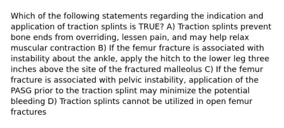 Which of the following statements regarding the indication and application of traction splints is TRUE? A) Traction splints prevent bone ends from overriding, lessen pain, and may help relax muscular contraction B) If the femur fracture is associated with instability about the ankle, apply the hitch to the lower leg three inches above the site of the fractured malleolus C) If the femur fracture is associated with pelvic instability, application of the PASG prior to the traction splint may minimize the potential bleeding D) Traction splints cannot be utilized in open femur fractures