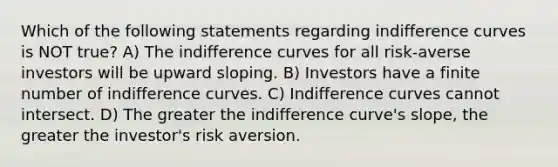 Which of the following statements regarding indifference curves is NOT true? A) The indifference curves for all risk-averse investors will be upward sloping. B) Investors have a finite number of indifference curves. C) Indifference curves cannot intersect. D) The greater the indifference curve's slope, the greater the investor's risk aversion.