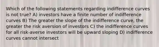 Which of the following statements regarding indifference curves is not true? A) investors have a finite number of indifference curves B) The greater the slope of the indifference curve, the greater the risk aversion of investors C) the indifference curves for all risk-averse investors will be upward sloping D) indifference curves cannot intersect