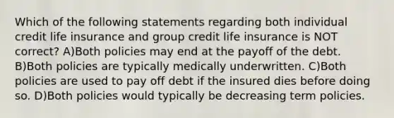 Which of the following statements regarding both individual credit life insurance and group credit life insurance is NOT correct? A)Both policies may end at the payoff of the debt. B)Both policies are typically medically underwritten. C)Both policies are used to pay off debt if the insured dies before doing so. D)Both policies would typically be decreasing term policies.