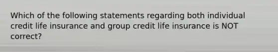 Which of the following statements regarding both individual credit life insurance and group credit life insurance is NOT correct?