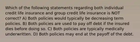 Which of the following statements regarding both individual credit life insurance and group credit life insurance is NOT correct? A) Both policies would typically be decreasing term policies. B) Both policies are used to pay off debt if the insured dies before doing so. C) Both policies are typically medically underwritten. D) Both policies may end at the payoff of the debt.