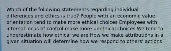 Which of the following statements regarding individual differences and ethics is true? People with an economic value orientation tend to make more ethical choices Employees with internal locus of control make more unethical choices We tend to underestimate how ethical we are How we make attributions in a given situation will determine how we respond to others' actions