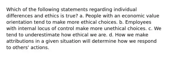 Which of the following statements regarding individual differences and ethics is true? a. People with an economic value orientation tend to make more ethical choices. b. Employees with internal locus of control make more unethical choices. c. We tend to underestimate how ethical we are. d. How we make attributions in a given situation will determine how we respond to others' actions.