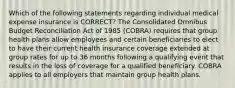 Which of the following statements regarding individual medical expense insurance is CORRECT? The Consolidated Omnibus Budget Reconciliation Act of 1985 (COBRA) requires that group health plans allow employees and certain beneficiaries to elect to have their current health insurance coverage extended at group rates for up to 36 months following a qualifying event that results in the loss of coverage for a qualified beneficiary. COBRA applies to all employers that maintain group health plans.