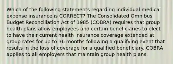 Which of the following statements regarding individual medical expense insurance is CORRECT? The Consolidated Omnibus Budget Reconciliation Act of 1985 (COBRA) requires that group health plans allow employees and certain beneficiaries to elect to have their current health insurance coverage extended at group rates for up to 36 months following a qualifying event that results in the loss of coverage for a qualified beneficiary. COBRA applies to all employers that maintain group health plans.