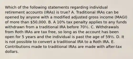 Which of the following statements regarding individual retirement accounts (IRAs) is true? A. Traditional IRAs can be opened by anyone with a modified adjusted gross income (MAGI) of more than 50,000. B. A 10% tax penalty applies to any funds withdrawn from a traditional IRA before 70½. C. Withdrawals from Roth IRAs are tax free, so long as the account has been open for 5 years and the individual is past the age of 59½. D. It is not possible to convert a traditional IRA to a Roth IRA. E. Contributions made to traditional IRAs are made with after-tax dollars.