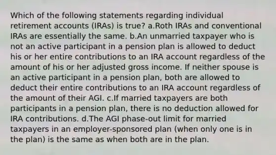 Which of the following statements regarding individual retirement accounts (IRAs) is true? a.Roth IRAs and conventional IRAs are essentially the same. b.An unmarried taxpayer who is not an active participant in a pension plan is allowed to deduct his or her entire contributions to an IRA account regardless of the amount of his or her adjusted gross income. If neither spouse is an active participant in a pension plan, both are allowed to deduct their entire contributions to an IRA account regardless of the amount of their AGI. c.If married taxpayers are both participants in a pension plan, there is no deduction allowed for IRA contributions. d.The AGI phase-out limit for married taxpayers in an employer-sponsored plan (when only one is in the plan) is the same as when both are in the plan.