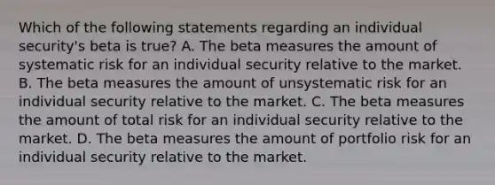 Which of the following statements regarding an individual security's beta is true? A. The beta measures the amount of systematic risk for an individual security relative to the market. B. The beta measures the amount of unsystematic risk for an individual security relative to the market. C. The beta measures the amount of total risk for an individual security relative to the market. D. The beta measures the amount of portfolio risk for an individual security relative to the market.