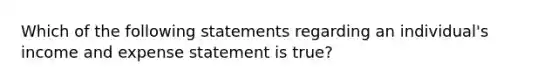 Which of the following statements regarding an individual's income and expense statement is true?