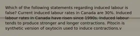 Which of the following statements regarding induced labour is false? Current induced labour rates in Canada are 30%. Induced labour rates in Canada have risen since 1990s. Induced labour tends to produce stronger and longer contractions. Pitocin is synthetic version of oxytocin used to induce contractions.v