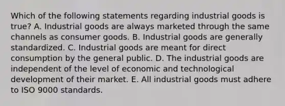 Which of the following statements regarding industrial goods is true? A. Industrial goods are always marketed through the same channels as consumer goods. B. Industrial goods are generally standardized. C. Industrial goods are meant for direct consumption by the general public. D. The industrial goods are independent of the level of economic and technological development of their market. E. All industrial goods must adhere to ISO 9000 standards.