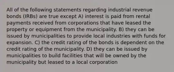 All of the following statements regarding industrial revenue bonds (IRBs) are true except A) interest is paid from rental payments received from corporations that have leased the property or equipment from the municipality. B) they can be issued by municipalities to provide local industries with funds for expansion. C) the credit rating of the bonds is dependent on the credit rating of the municipality. D) they can be issued by municipalities to build facilities that will be owned by the municipality but leased to a local corporation