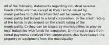 All of the following statements regarding industrial revenue bonds (IRBs) are true except A) they can be issued by municipalities to build facilities that will be owned by the municipality but leased to a local corporation. B) the credit rating of the bonds is dependent on the credit rating of the municipality. C) they can be issued by municipalities to provide local industries with funds for expansion. D) interest is paid from rental payments received from corporations that have leased the property or equipment from the municipality.