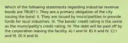 Which of the following statements regarding industrial revenue bonds are TRUE? I. They are a primary obligation of the city issuing the bond. II. They are issued by municipalities to provide funds for local industries. III. The bonds' credit rating is the same as the municipality's credit rating. IV. The debt will be paid off by the corporation leasing the facility. A) I and IV. B) II and IV. C) I and III. D) II and III.