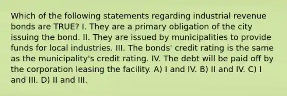 Which of the following statements regarding industrial revenue bonds are TRUE? I. They are a primary obligation of the city issuing the bond. II. They are issued by municipalities to provide funds for local industries. III. The bonds' credit rating is the same as the municipality's credit rating. IV. The debt will be paid off by the corporation leasing the facility. A) I and IV. B) II and IV. C) I and III. D) II and III.