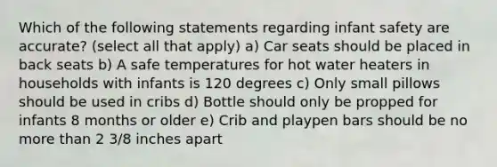 Which of the following statements regarding infant safety are accurate? (select all that apply) a) Car seats should be placed in back seats b) A safe temperatures for hot water heaters in households with infants is 120 degrees c) Only small pillows should be used in cribs d) Bottle should only be propped for infants 8 months or older e) Crib and playpen bars should be no more than 2 3/8 inches apart