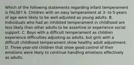 Which of the following statements regarding infant temperament is FALSE? A. Children with an easy temperament at 3- to 5-years of age were likely to be well-adjusted as young adults. B. Individuals who had an inhibited temperament in childhood are less likely than other adults to be assertive or experience social support. C. Boys with a difficult temperament as children experience difficulties adjusting as adults, but girls with a difficult childhood temperament show healthy adult adjustment. D. Three-year-old children that show good control of their emotions were likely to continue handling emotions effectively as adults.