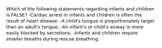 Which of the following statements regarding infants and children is FALSE? -Cardiac arrest in infants and children is often the result of heart disease. -A child's tongue is proportionately larger than an adult's tongue. -An infant's or child's airway is more easily blocked by secretions. -Infants and children require smaller breaths during rescue breathing.