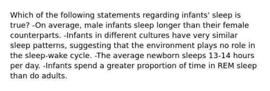 Which of the following statements regarding infants' sleep is true? -On average, male infants sleep longer than their female counterparts. -Infants in different cultures have very similar sleep patterns, suggesting that the environment plays no role in the sleep-wake cycle. -The average newborn sleeps 13-14 hours per day. -Infants spend a greater proportion of time in REM sleep than do adults.