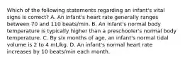 Which of the following statements regarding an infant's vital signs is correct? A. An infant's heart rate generally ranges between 70 and 110 beats/min. B. An infant's normal body temperature is typically higher than a preschooler's normal body temperature. C. By six months of age, an infant's normal tidal volume is 2 to 4 mL/kg. D. An infant's normal heart rate increases by 10 beats/min each month.