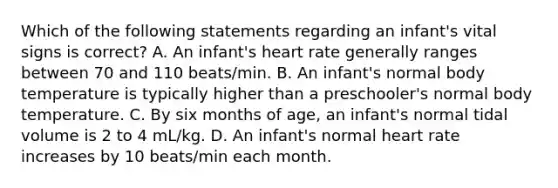 Which of the following statements regarding an infant's vital signs is correct? A. An infant's heart rate generally ranges between 70 and 110 beats/min. B. An infant's normal body temperature is typically higher than a preschooler's normal body temperature. C. By six months of age, an infant's normal tidal volume is 2 to 4 mL/kg. D. An infant's normal heart rate increases by 10 beats/min each month.