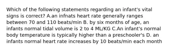 Which of the following statements regarding an infant's vital signs is correct? A.an infnats heart rate generally ranges between 70 and 110 beats/min B. by six months of age, an infants normal tidal volume is 2 to 4 ML/KG C.An infant's normal body temperature is typically higher than a preschooler's D. an infants normal heart rate increases by 10 beats/min each month