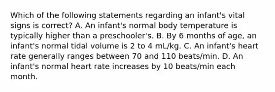 Which of the following statements regarding an infant's vital signs is correct? A. An infant's normal body temperature is typically higher than a preschooler's. B. By 6 months of age, an infant's normal tidal volume is 2 to 4 mL/kg. C. An infant's heart rate generally ranges between 70 and 110 beats/min. D. An infant's normal heart rate increases by 10 beats/min each month.