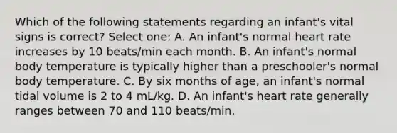 Which of the following statements regarding an infant's vital signs is correct? Select one: A. An infant's normal heart rate increases by 10 beats/min each month. B. An infant's normal body temperature is typically higher than a preschooler's normal body temperature. C. By six months of age, an infant's normal tidal volume is 2 to 4 mL/kg. D. An infant's heart rate generally ranges between 70 and 110 beats/min.