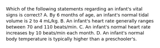 Which of the following statements regarding an infant's vital signs is correct? A. By 6 months of age, an infant's normal tidal volume is 2 to 4 mL/kg. B. An infant's heart rate generally ranges between 70 and 110 beats/min. C. An infant's normal heart rate increases by 10 beats/min each month. D. An infant's normal body temperature is typically higher than a preschooler's.