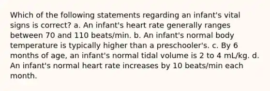 Which of the following statements regarding an infant's vital signs is correct? a. An infant's heart rate generally ranges between 70 and 110 beats/min. b. An infant's normal body temperature is typically higher than a preschooler's. c. By 6 months of age, an infant's normal tidal volume is 2 to 4 mL/kg. d. An infant's normal heart rate increases by 10 beats/min each month.