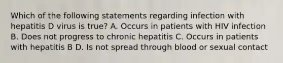 Which of the following statements regarding infection with hepatitis D virus is true? A. Occurs in patients with HIV infection B. Does not progress to chronic hepatitis C. Occurs in patients with hepatitis B D. Is not spread through blood or sexual contact