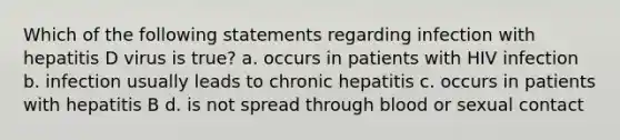 Which of the following statements regarding infection with hepatitis D virus is true? a. occurs in patients with HIV infection b. infection usually leads to chronic hepatitis c. occurs in patients with hepatitis B d. is not spread through blood or sexual contact