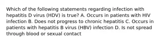 Which of the following statements regarding infection with hepatitis D virus (HDV) is true? A. Occurs in patients with HIV infection B. Does not progress to chronic hepatitis C. Occurs in patients with hepatitis B virus (HBV) infection D. Is not spread through blood or sexual contact