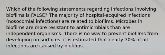 Which of the following statements regarding infections involving biofilms is FALSE? The majority of hospital-acquired infections (nosocomial infections) are related to biofilms. Microbes in biofilms are more resistant to antimicrobials than are independent organisms. There is no way to prevent biofilms from developing on surfaces. it is estimated that nearly 70% of all infections are caused by biofilms.