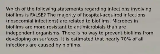 Which of the following statements regarding infections involving biofilms is FALSE? The majority of hospital-acquired infections (nosocomial infections) are related to biofilms. Microbes in biofilms are more resistant to antimicrobials than are independent organisms. There is no way to prevent biofilms from developing on surfaces. It is estimated that nearly 70% of all infections are caused by biofilms.