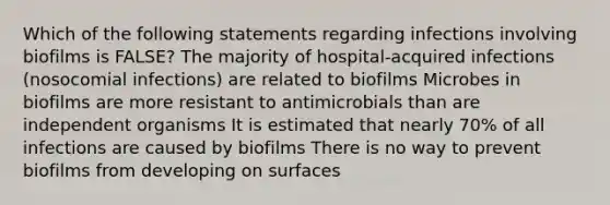 Which of the following statements regarding infections involving biofilms is FALSE? The majority of hospital-acquired infections (nosocomial infections) are related to biofilms Microbes in biofilms are more resistant to antimicrobials than are independent organisms It is estimated that nearly 70% of all infections are caused by biofilms There is no way to prevent biofilms from developing on surfaces