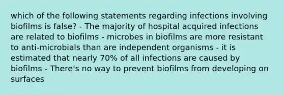 which of the following statements regarding infections involving biofilms is false? - The majority of hospital acquired infections are related to biofilms - microbes in biofilms are more resistant to anti-microbials than are independent organisms - it is estimated that nearly 70% of all infections are caused by biofilms - There's no way to prevent biofilms from developing on surfaces