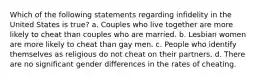 Which of the following statements regarding infidelity in the United States is true? a. Couples who live together are more likely to cheat than couples who are married. b. Lesbian women are more likely to cheat than gay men. c. People who identify themselves as religious do not cheat on their partners. d. There are no significant gender differences in the rates of cheating.