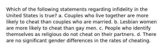 Which of the following statements regarding infidelity in the United States is true? a. Couples who live together are more likely to cheat than couples who are married. b. Lesbian women are more likely to cheat than gay men. c. People who identify themselves as religious do not cheat on their partners. d. There are no significant gender differences in the rates of cheating.