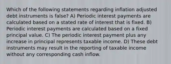 Which of the following statements regarding inflation adjusted debt instruments is false? A) Periodic interest payments are calculated based on a stated rate of interest that is fixed. B) Periodic interest payments are calculated based on a fixed principal value. C) The periodic interest payment plus any increase in principal represents taxable income. D) These debt instruments may result in the reporting of taxable income without any corresponding cash inflow.