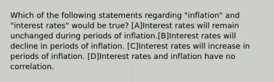 Which of the following statements regarding "inflation" and "interest rates" would be true? [A]Interest rates will remain unchanged during periods of inflation.[B]Interest rates will decline in periods of inflation. [C]Interest rates will increase in periods of inflation. [D]Interest rates and inflation have no correlation.