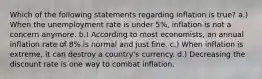 Which of the following statements regarding inflation is true? a.) When the unemployment rate is under 5%, inflation is not a concern anymore. b.) According to most economists, an annual inflation rate of 8% is normal and just fine. c.) When inflation is extreme, it can destroy a country's currency. d.) Decreasing the discount rate is one way to combat inflation.